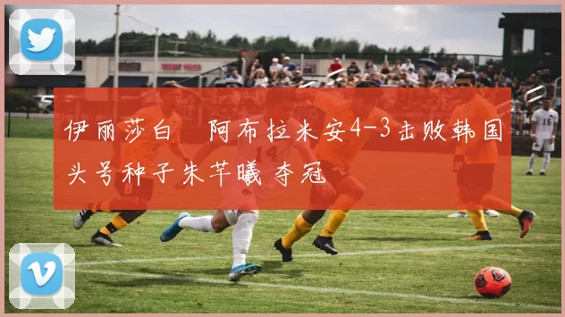 伊丽莎白・阿布拉米安4-3击败韩国头号种子朱芊曦 夺冠